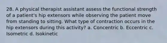 28. A physical therapist assistant assess the functional strength of a patient's hip extensors while observing the patient move from standing to sitting. What type of contraction occurs in the hip extensors during this activity? a. Concentric b. Eccentric c. Isometric d. Isokinetic