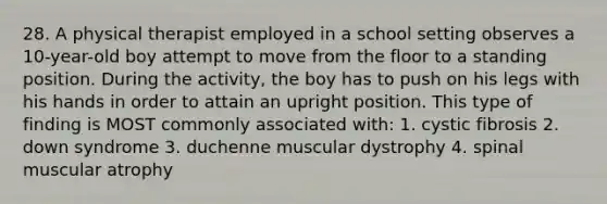 28. A physical therapist employed in a school setting observes a 10-year-old boy attempt to move from the floor to a standing position. During the activity, the boy has to push on his legs with his hands in order to attain an upright position. This type of finding is MOST commonly associated with: 1. cystic fibrosis 2. down syndrome 3. duchenne muscular dystrophy 4. spinal muscular atrophy