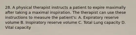 28. A physical therapist instructs a patient to expire maximally after taking a maximal inspiration. The therapist can use these instructions to measure the patient's: A. Expiratory reserve volume B. Inspiratory reserve volume C. Total Lung capacity D. Vital capacity