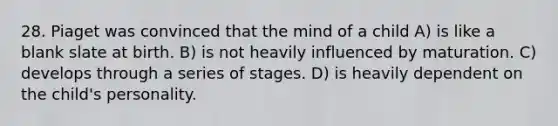 28. Piaget was convinced that the mind of a child A) is like a blank slate at birth. B) is not heavily influenced by maturation. C) develops through a series of stages. D) is heavily dependent on the child's personality.