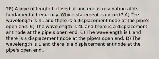 28) A pipe of length L closed at one end is resonating at its fundamental frequency. Which statement is correct? A) The wavelength is 4L and there is a displacement node at the pipe's open end. B) The wavelength is 4L and there is a displacement antinode at the pipe's open end. C) The wavelength is L and there is a displacement node at the pipe's open end. D) The wavelength is L and there is a displacement antinode at the pipe's open end..