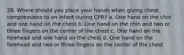 28. Where should you place your hands when giving chest compressions to an infant during CPR? a. One hand on the chin and one hand on the chest b. One hand on the chin and two or three fingers on the center of the chest c. One hand on the forehead and one hand on the chest d. One hand on the forehead and two or three fingers on the center of the chest