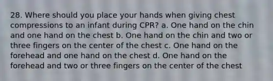 28. Where should you place your hands when giving chest compressions to an infant during CPR? a. One hand on the chin and one hand on the chest b. One hand on the chin and two or three fingers on the center of the chest c. One hand on the forehead and one hand on the chest d. One hand on the forehead and two or three fingers on the center of the chest