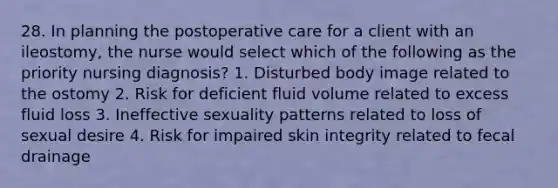 28. In planning the postoperative care for a client with an ileostomy, the nurse would select which of the following as the priority nursing diagnosis? 1. Disturbed body image related to the ostomy 2. Risk for deficient fluid volume related to excess fluid loss 3. Ineffective sexuality patterns related to loss of sexual desire 4. Risk for impaired skin integrity related to fecal drainage