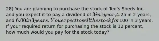 28) You are planning to purchase the stock of Ted's Sheds Inc. and you expect it to pay a dividend of 3 in 1 year,4.25 in 2 years, and 6.00 in 3 years. You expect to sell the stock for100 in 3 years. If your required return for purchasing the stock is 12 percent, how much would you pay for the stock today?