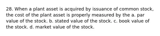 28. When a plant asset is acquired by issuance of common stock, the cost of the plant asset is properly measured by the a. par value of the stock. b. stated value of the stock. c. book value of the stock. d. market value of the stock.