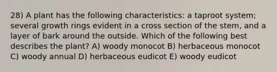 28) A plant has the following characteristics: a taproot system; several growth rings evident in a cross section of the stem, and a layer of bark around the outside. Which of the following best describes the plant? A) woody monocot B) herbaceous monocot C) woody annual D) herbaceous eudicot E) woody eudicot