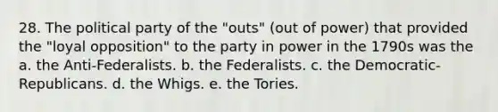 28. The political party of the "outs" (out of power) that provided the "loyal opposition" to the party in power in the 1790s was the a. the Anti-Federalists. b. the Federalists. c. the Democratic-Republicans. d. the Whigs. e. the Tories.