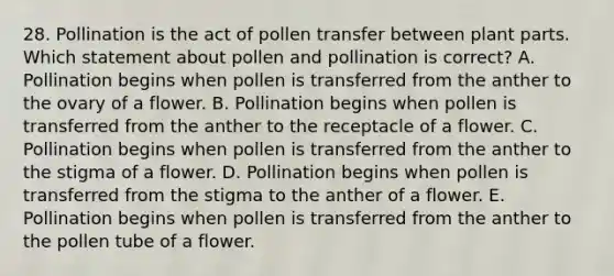 28. Pollination is the act of pollen transfer between plant parts. Which statement about pollen and pollination is correct? A. Pollination begins when pollen is transferred from the anther to the ovary of a flower. B. Pollination begins when pollen is transferred from the anther to the receptacle of a flower. C. Pollination begins when pollen is transferred from the anther to the stigma of a flower. D. Pollination begins when pollen is transferred from the stigma to the anther of a flower. E. Pollination begins when pollen is transferred from the anther to the pollen tube of a flower.