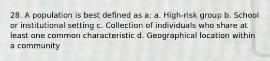 28. A population is best defined as a: a. High-risk group b. School or institutional setting c. Collection of individuals who share at least one common characteristic d. Geographical location within a community