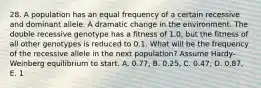 28. A population has an equal frequency of a certain recessive and dominant allele. A dramatic change in the environment. The double recessive genotype has a fitness of 1.0, but the fitness of all other genotypes is reduced to 0.1. What will be the frequency of the recessive allele in the next population? Assume Hardy-Weinberg equilibrium to start. A. 0.77, B. 0.25, C. 0.47, D. 0.87, E. 1