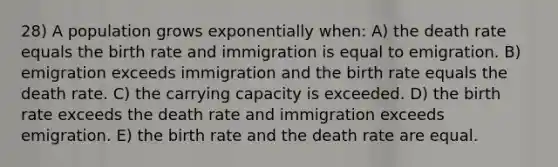 28) A population grows exponentially when: A) the death rate equals the birth rate and immigration is equal to emigration. B) emigration exceeds immigration and the birth rate equals the death rate. C) the carrying capacity is exceeded. D) the birth rate exceeds the death rate and immigration exceeds emigration. E) the birth rate and the death rate are equal.