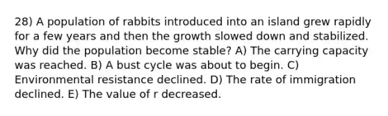 28) A population of rabbits introduced into an island grew rapidly for a few years and then the growth slowed down and stabilized. Why did the population become stable? A) The carrying capacity was reached. B) A bust cycle was about to begin. C) Environmental resistance declined. D) The rate of immigration declined. E) The value of r decreased.