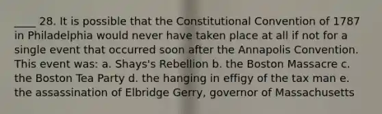 ____ 28. It is possible that the Constitutional Convention of 1787 in Philadelphia would never have taken place at all if not for a single event that occurred soon after the Annapolis Convention. This event was: a. Shays's Rebellion b. the Boston Massacre c. the Boston Tea Party d. the hanging in effigy of the tax man e. the assassination of Elbridge Gerry, governor of Massachusetts