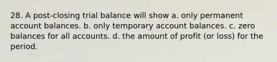 28. A post-closing trial balance will show a. only permanent account balances. b. only temporary account balances. c. zero balances for all accounts. d. the amount of profit (or loss) for the period.