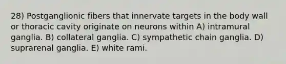 28) Postganglionic fibers that innervate targets in the body wall or thoracic cavity originate on neurons within A) intramural ganglia. B) collateral ganglia. C) sympathetic chain ganglia. D) suprarenal ganglia. E) white rami.