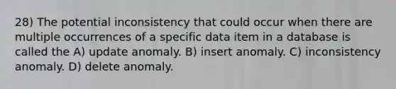 28) The potential inconsistency that could occur when there are multiple occurrences of a specific data item in a database is called the A) update anomaly. B) insert anomaly. C) inconsistency anomaly. D) delete anomaly.