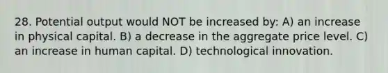 28. Potential output would NOT be increased by: A) an increase in physical capital. B) a decrease in the aggregate price level. C) an increase in human capital. D) technological innovation.