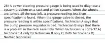 28) A power steering pressure gauge is being used to diagnose a system problem on a rack and pinion system. When the wheels are turned all the way left, a pressure reading less than specification is found. When the gauge valve is closed, the pressure reading is within specifications. Technician A says that the pump pressure regulator is bad. Technician B says that there is a problem in the rack assembly. Which technician is correct? A) Technician A only B) Technician B only C) Both technicians D) Neither technician