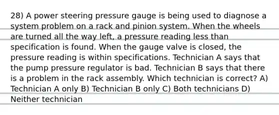 28) A power steering pressure gauge is being used to diagnose a system problem on a rack and pinion system. When the wheels are turned all the way left, a pressure reading <a href='https://www.questionai.com/knowledge/k7BtlYpAMX-less-than' class='anchor-knowledge'>less than</a> specification is found. When the gauge valve is closed, the pressure reading is within specifications. Technician A says that the pump pressure regulator is bad. Technician B says that there is a problem in the rack assembly. Which technician is correct? A) Technician A only B) Technician B only C) Both technicians D) Neither technician