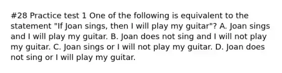 #28 Practice test 1 One of the following is equivalent to the statement "If Joan sings, then I will play my guitar"? A. Joan sings and I will play my guitar. B. Joan does not sing and I will not play my guitar. C. Joan sings or I will not play my guitar. D. Joan does not sing or I will play my guitar.