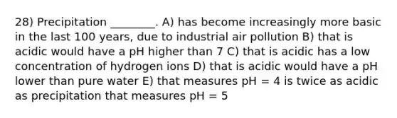 28) Precipitation ________. A) has become increasingly more basic in the last 100 years, due to industrial air pollution B) that is acidic would have a pH higher than 7 C) that is acidic has a low concentration of hydrogen ions D) that is acidic would have a pH lower than pure water E) that measures pH = 4 is twice as acidic as precipitation that measures pH = 5