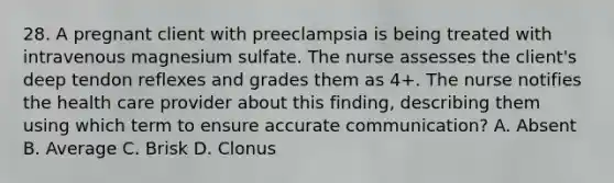 28. A pregnant client with preeclampsia is being treated with intravenous magnesium sulfate. The nurse assesses the client's deep tendon reflexes and grades them as 4+. The nurse notifies the health care provider about this finding, describing them using which term to ensure accurate communication? A. Absent B. Average C. Brisk D. Clonus