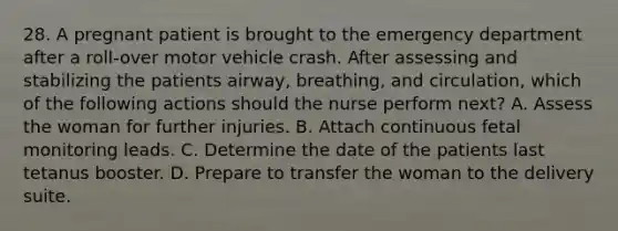 28. A pregnant patient is brought to the emergency department after a roll-over motor vehicle crash. After assessing and stabilizing the patients airway, breathing, and circulation, which of the following actions should the nurse perform next? A. Assess the woman for further injuries. B. Attach continuous fetal monitoring leads. C. Determine the date of the patients last tetanus booster. D. Prepare to transfer the woman to the delivery suite.