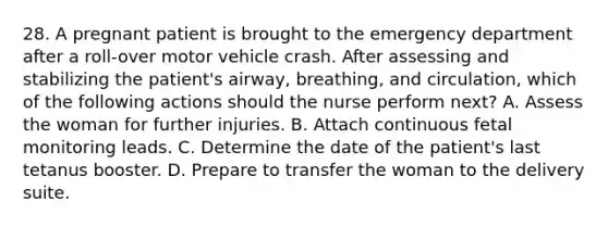 28. A pregnant patient is brought to the emergency department after a roll-over motor vehicle crash. After assessing and stabilizing the patient's airway, breathing, and circulation, which of the following actions should the nurse perform next? A. Assess the woman for further injuries. B. Attach continuous fetal monitoring leads. C. Determine the date of the patient's last tetanus booster. D. Prepare to transfer the woman to the delivery suite.