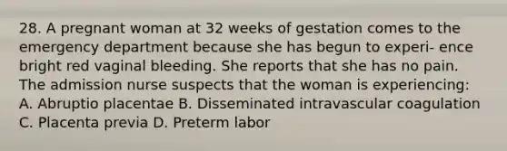 28. A pregnant woman at 32 weeks of gestation comes to the emergency department because she has begun to experi- ence bright red vaginal bleeding. She reports that she has no pain. The admission nurse suspects that the woman is experiencing: A. Abruptio placentae B. Disseminated intravascular coagulation C. Placenta previa D. Preterm labor