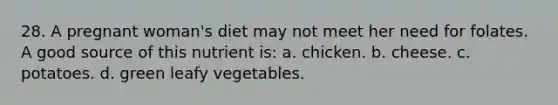 28. A pregnant woman's diet may not meet her need for folates. A good source of this nutrient is: a. chicken. b. cheese. c. potatoes. d. green leafy vegetables.