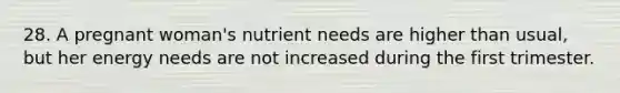 28. A pregnant woman's nutrient needs are higher than usual, but her energy needs are not increased during the first trimester.