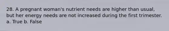 28. A pregnant woman's nutrient needs are higher than usual, but her energy needs are not increased during the first trimester. a. True b. False