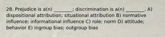 28. Prejudice is a(n) ________; discrimination is a(n) ________. A) dispositional attribution; situational attribution B) normative influence; informational influence C) role; norm D) attitude; behavior E) ingroup bias; outgroup bias