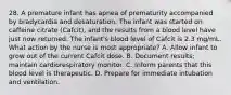 28. A premature infant has apnea of prematurity accompanied by bradycardia and desaturation. The infant was started on caffeine citrate (Cafcit), and the results from a blood level have just now returned. The infant's blood level of Cafcit is 2.3 mg/mL. What action by the nurse is most appropriate? A. Allow infant to grow out of the current Cafcit dose. B. Document results; maintain cardiorespiratory monitor. C. Inform parents that this blood level is therapeutic. D. Prepare for immediate intubation and ventilation.