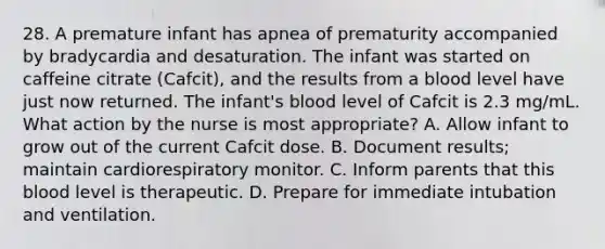 28. A premature infant has apnea of prematurity accompanied by bradycardia and desaturation. The infant was started on caffeine citrate (Cafcit), and the results from a blood level have just now returned. The infant's blood level of Cafcit is 2.3 mg/mL. What action by the nurse is most appropriate? A. Allow infant to grow out of the current Cafcit dose. B. Document results; maintain cardiorespiratory monitor. C. Inform parents that this blood level is therapeutic. D. Prepare for immediate intubation and ventilation.