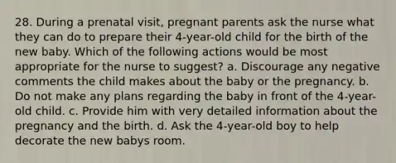 28. During a prenatal visit, pregnant parents ask the nurse what they can do to prepare their 4-year-old child for the birth of the new baby. Which of the following actions would be most appropriate for the nurse to suggest? a. Discourage any negative comments the child makes about the baby or the pregnancy. b. Do not make any plans regarding the baby in front of the 4-year-old child. c. Provide him with very detailed information about the pregnancy and the birth. d. Ask the 4-year-old boy to help decorate the new babys room.