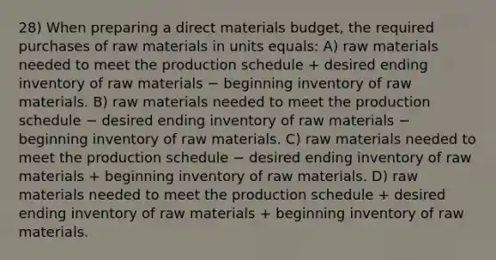 28) When preparing a direct materials budget, the required purchases of raw materials in units equals: A) raw materials needed to meet the production schedule + desired ending inventory of raw materials − beginning inventory of raw materials. B) raw materials needed to meet the production schedule − desired ending inventory of raw materials − beginning inventory of raw materials. C) raw materials needed to meet the production schedule − desired ending inventory of raw materials + beginning inventory of raw materials. D) raw materials needed to meet the production schedule + desired ending inventory of raw materials + beginning inventory of raw materials.