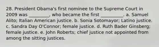 28. President Obama's first nominee to the Supreme Court in 2009 was _________, who became the first __________. a. Samuel Alito; Italian American justice. b. Sonia Sotomayor; Latino justice. c. Sandra Day O'Connor; female justice. d. Ruth Bader Ginsberg; female justice. e. John Roberts; chief justice not appointed from among the sitting justices.