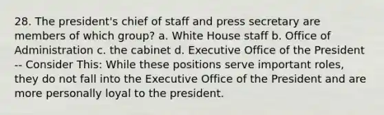 28. The president's chief of staff and press secretary are members of which group? a. White House staff b. Office of Administration c. the cabinet d. Executive Office of the President -- Consider This: While these positions serve important roles, they do not fall into the Executive Office of the President and are more personally loyal to the president.