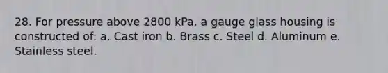 28. For pressure above 2800 kPa, a gauge glass housing is constructed of: a. Cast iron b. Brass c. Steel d. Aluminum e. Stainless steel.