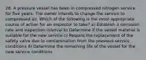 28. A pressure vessel has been in compressed nitrogen service for five years. The owner intends to change the service to compressed air. Which of the following is the most appropriate course of action for an inspector to take? a) Establish a corrosion rate and inspection interval b) Determine if the vessel material is suitable for the new service c) Require the replacement of the safety valve due to contamination from the previous service conditions d) Determine the remaining life of the vessel for the new service conditions