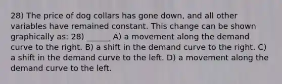 28) The price of dog collars has gone down, and all other variables have remained constant. This change can be shown graphically as: 28) ______ A) a movement along the demand curve to the right. B) a shift in the demand curve to the right. C) a shift in the demand curve to the left. D) a movement along the demand curve to the left.