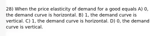 28) When the price elasticity of demand for a good equals A) 0, the demand curve is horizontal. B) 1, the demand curve is vertical. C) 1, the demand curve is horizontal. D) 0, the demand curve is vertical.