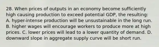 28. When prices of outputs in an economy become sufficiently high causing production to exceed potential GDP, the resulting: A. hyper-intense production will be unsustainable in the long run. B. higher wages will encourage workers to produce more at high prices. C. lower prices will lead to a lower quantity of demand. D. downward slope in aggregate supply curve will be short run.