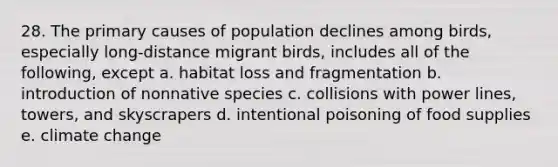 28. The primary causes of population declines among birds, especially long-distance migrant birds, includes all of the following, except a. habitat loss and fragmentation b. introduction of nonnative species c. collisions with power lines, towers, and skyscrapers d. intentional poisoning of food supplies e. climate change