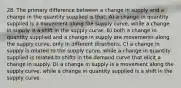 28. The primary difference between a change in supply and a change in the quantity supplied is that: A) a change in quantity supplied is a movement along the supply curve, while a change in supply is a shift in the supply curve. B) both a change in quantity supplied and a change in supply are movements along the supply curve, only in different directions. C) a change in supply is related to the supply curve, while a change in quantity supplied is related to shifts in the demand curve that elicit a change in supply. D) a change in supply is a movement along the supply curve, while a change in quantity supplied is a shift in the supply curve.