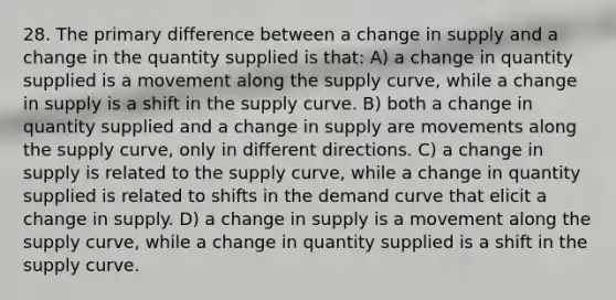 28. The primary difference between a change in supply and a change in the quantity supplied is that: A) a change in quantity supplied is a movement along the supply curve, while a change in supply is a shift in the supply curve. B) both a change in quantity supplied and a change in supply are movements along the supply curve, only in different directions. C) a change in supply is related to the supply curve, while a change in quantity supplied is related to shifts in the demand curve that elicit a change in supply. D) a change in supply is a movement along the supply curve, while a change in quantity supplied is a shift in the supply curve.