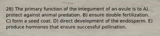 28) The primary function of the integument of an ovule is to A) protect against animal predation. B) ensure double fertilization. C) form a seed coat. D) direct development of the endosperm. E) produce hormones that ensure successful pollination.