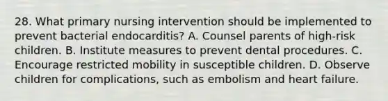 28. What primary nursing intervention should be implemented to prevent bacterial endocarditis? A. Counsel parents of high-risk children. B. Institute measures to prevent dental procedures. C. Encourage restricted mobility in susceptible children. D. Observe children for complications, such as embolism and heart failure.